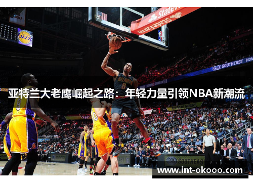 亚特兰大老鹰崛起之路:年轻力量引领NBA新潮流 亚特兰大老鹰崛起之路:年轻力量引领NBA新潮流